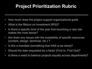 • How much does the project support organizational goals
• What is the Return on Investment (ROI)?
• Is there a specific time of the year that launching a new site
makes the most sense?
• Are there any issues with the availability of specific resources
(content, design, technical, etc.) ?
• Is this a mandate (something that HAS to be done)?
• Should the date requested be a factor (First In, First Out)?
• Is there a need to balance projects equally across departments?
Project Prioritization Rubric
 