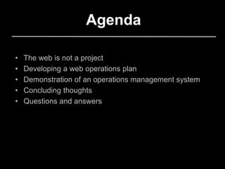 Agenda
• The web is not a project
• Developing a web operations plan
• Demonstration of an operations management system
• Concluding thoughts
• Questions and answers
 