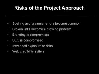 Risks of the Project Approach
• Spelling and grammar errors become common
• Broken links become a growing problem
• Branding is compromised
• SEO is compromised
• Increased exposure to risks
• Web credibility suffers
 