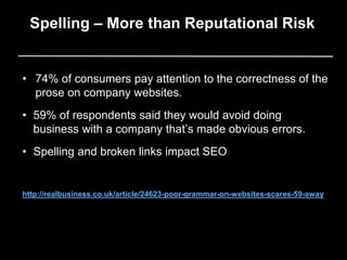 • 74% of consumers pay attention to the correctness of the
prose on company websites.
• 59% of respondents said they would avoid doing
business with a company that’s made obvious errors.
• Spelling and broken links impact SEO
http://realbusiness.co.uk/article/24623-poor-grammar-on-websites-scares-59-away
Spelling – More than Reputational Risk
 