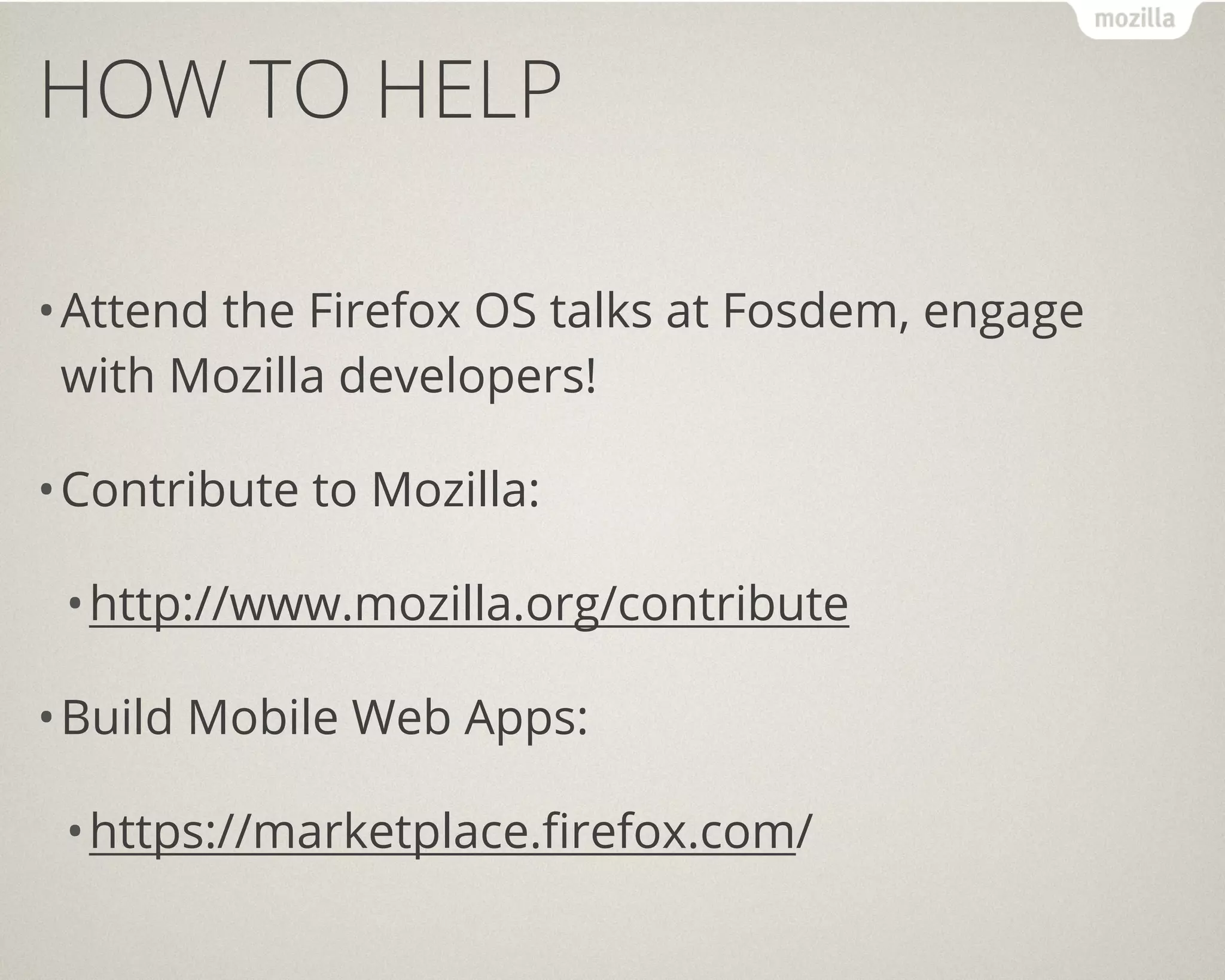 HOW TO HELP

• Attend the Firefox OS talks at Fosdem, engage
  with Mozilla developers!

• Contribute to Mozilla:

 • http://www.mozilla.org/contribute

• Build Mobile Web Apps:

 • https://marketplace.firefox.com/
 