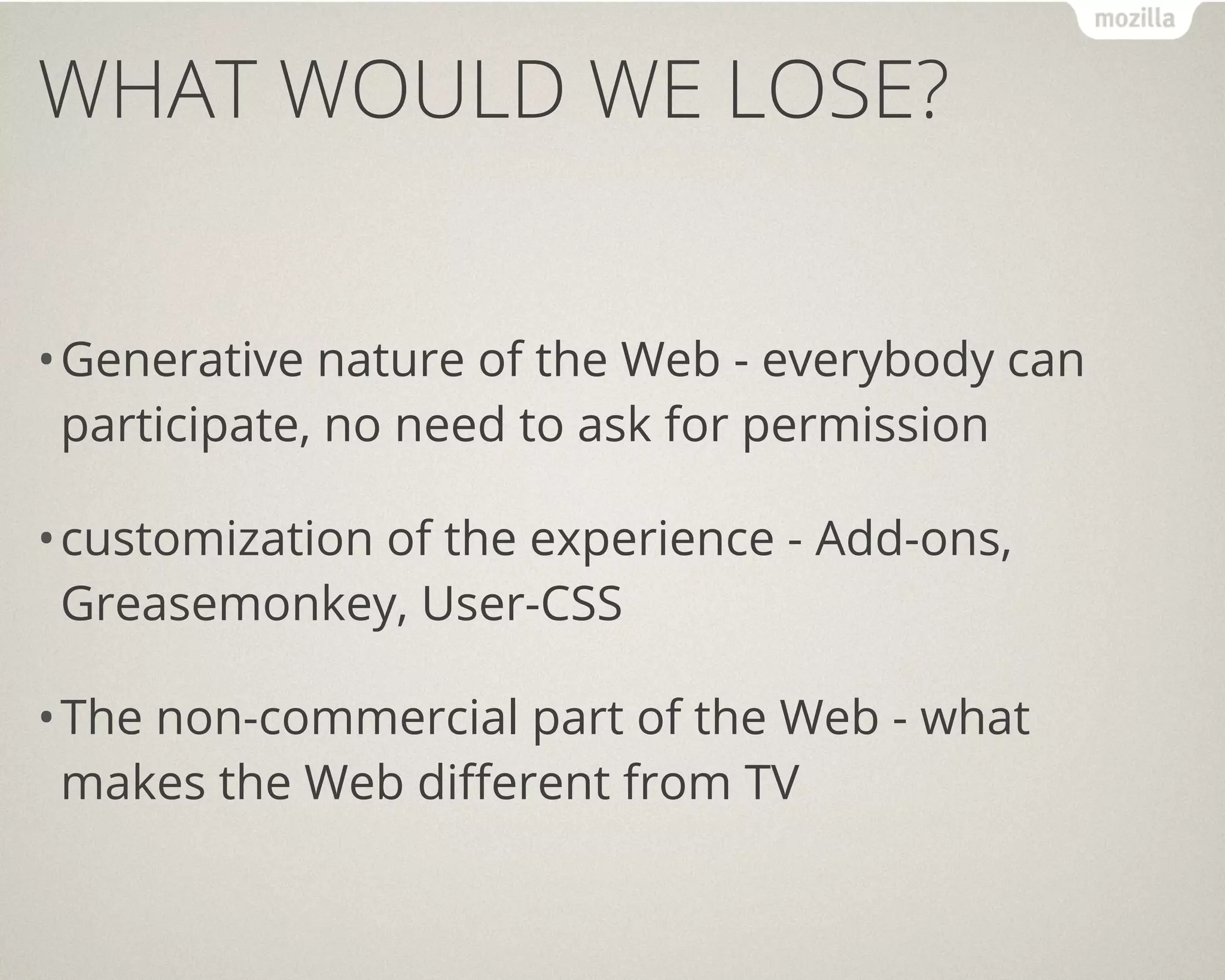 WHAT WOULD WE LOSE?


• Generative nature of the Web - everybody can
  participate, no need to ask for permission

• customization of the experience - Add-ons,
  Greasemonkey, User-CSS

• The non-commercial part of the Web - what
  makes the Web different from TV
 