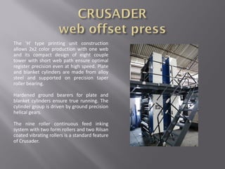 The 'H' type printing unit construction
allows 2x2 color production with one web
and its compact design of eight couple
tower with short web path ensure optimal
register precision even at high speed. Plate
and blanket cylinders are made from alloy
steel and supported on precision taper
roller bearing.
Hardened ground bearers for plate and
blanket cylinders ensure true running. The
cylinder group is driven by ground precision
helical gears.
The nine roller continuous feed inking
system with two form rollers and two Rilsan
coated vibrating rollers is a standard feature
of Crusader.
 