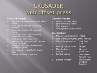 Standard features
 Motorised ink fountain with auto tracking
facility
 Lever type ink keys with swing away
fountain
 Pneumatics controls with sequential
timing
 Contact less spiral brush dampening
system with auto tracking
 Touch screen operating interface
 Tool less plate lockup and quick clamping
system for blanket
 Motorised lateral and circumferential
registration system
 Unit engage dis-engage facility at each
stack
 Oil bath lubrication at gear side
Optional features
 Remote controlled inking
 Spray dampening system
 Shaft less drive
 Auto register & cut off control
Specifications
 Max. output (copies/h) 40000
 Web widths, min./max. (mm)700-915
 Cut-off lengths (mm) 533; 546;
578;
 Printing unit modules H-type
 Plate lock-up No-tool
narrow gap lock-up
 Blanket lock-up worm type/
tennon type
 Blanket cylinder conventional
printing
blankets
 