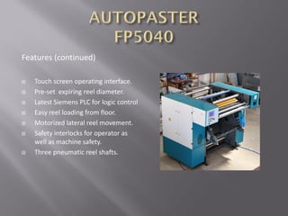 Features (continued)
 Touch screen operating interface.
 Pre-set expiring reel diameter.
 Latest Siemens PLC for logic control
 Easy reel loading from floor.
 Motorized lateral reel movement.
 Safety interlocks for operator as
well as machine safety.
 Three pneumatic reel shafts.
 