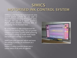 SIMICS is a full featured motorised ink zone
control system suitable for any web or
sheet fed press including Newspaper press.
Through the use of a digital workflow,
digital preset provides necessary data for
presetting the ink fountain keys.
By using SIMICS to add computerised ink
control to an existing press, you can greatly
enhance your colour quality while achieving
30% to 50 % savings on make ready waste
and up to 10 % savings on run waste.
SIMICS lets your operator adjust and store
ink setting in precise 1% increment at a
touch of a
button. A colour monitor shows you a
colour status of all units at a glance.
 