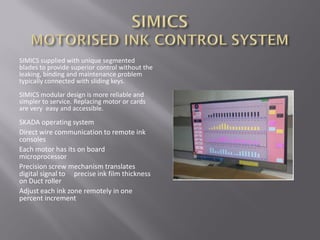 SIMICS supplied with unique segmented
blades to provide superior control without the
leaking, binding and maintenance problem
typically connected with sliding keys.
SIMICS modular design is more reliable and
simpler to service. Replacing motor or cards
are very easy and accessible.
SKADA operating system
Direct wire communication to remote ink
consoles
Each motor has its on board
microprocessor
Precision screw mechanism translates
digital signal to precise ink film thickness
on Duct roller
Adjust each ink zone remotely in one
percent increment
 
