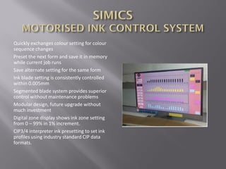 Quickly exchanges colour setting for colour
sequence changes
Preset the next form and save it in memory
while current job runs
Save alternate setting for the same form
Ink blade setting is consistently controlled
within 0.005mm
Segmented blade system provides superior
control without maintenance problems
Modular design, future upgrade without
much investment
Digital zone display shows ink zone setting
from 0 – 99% in 1% increment.
CIP3/4 interpreter ink presetting to set ink
profiles using industry standard CIP data
formats.
 