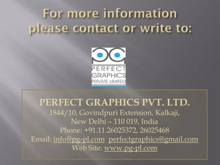 PERFECT GRAPHICS PVT. LTD.
1844/10, Govindpuri Extension, Kalkaji,
New Delhi – 110 019, India
Phone: +91.11.26025372, 26025468
Email: info@pg-pl.com perfectgraphics@gmail.com
Web Site: www.pg-pl.com
 