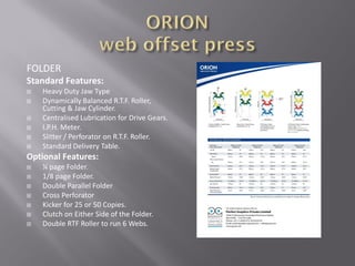 FOLDER
Standard Features:
 Heavy Duty Jaw Type
 Dynamically Balanced R.T.F. Roller,
Cutting & Jaw Cylinder.
 Centralised Lubrication for Drive Gears.
 I.P.H. Meter.
 Slitter / Perforator on R.T.F. Roller.
 Standard Delivery Table.
Optional Features:
 ¼ page Folder.
 1/8 page Folder.
 Double Parallel Folder
 Cross Perforator
 Kicker for 25 or 50 Copies.
 Clutch on Either Side of the Folder.
 Double RTF Roller to run 6 Webs.
 