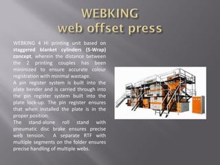 WEBKING 4 Hi printing unit based on
staggered blanket cylinders (S-Wrap)
concept, wherein the distance between
the 2 printing couples has been
minimized to ensure accurate colour
registration with minimal wastage.
A pin register system is built into the
plate bender and is carried through into
the pin register system built into the
plate lock-up. The pin register ensures
that when installed the plate is in the
proper position.
The stand-alone roll stand with
pneumatic disc brake ensures precise
web tension. A separate RTF with
multiple segments on the folder ensures
precise handling of multiple webs.
 