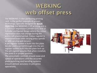 The WEBKING 2 color perfecting printing
unit is the perfect example of proven
technology. Specially designed for BOOK
PRINTING the WEBKING 2 CP printing unit is
a Common Impression Cylinder (CIC) and 10
Cylinder configured design where the colour
registration does not change during the
entire roll unwind period. Colour register is
maintained even with varying press speeds
or with varying web tension.
A pin register system is built into the plate
bender and is carried through into the pin
register system built into the plate lock-up.
The pin register assures that when installed,
the plate is in proper position.
The pneumatic controls ensure ease and
speed of operations and the accurate
plate punching and bending systems
ensure utmost accuracy in pre-press
operations.
 