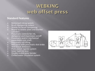 Standard Features
 Motorized inking system
 Brush dampening system
 Shields for brush dampening
 Bearer to bearer plate and blanket
cylinders
 Pneumatic controls for ink,
dampener and impression on/off
 Pneumatic and/or mechanical
expandable core shaft
 Pneumatic roll lifting
 Roll stand with pneumatic disk brake
 Web break detectors
 Plate punch register system
 Lever type ink keys
 Double ended plate bender
 Chilled water circulation system
 