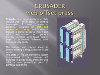 Crusader is a single-width, one plate
around web offset press for printing
newspaper & semi commercial
products. Designed on arch and
reverse arch concept and horizontal
blanket to blanket press to ensure best
print performance. Its operator
friendly interface with touch screen
helps to maneuver different print
functions very easily.
The modular unit concept allows to
extend existing Configuration to future
needs.
The state of the art electronic system
incorporated in this machine will
enhance its productivity and utility and
offer a new generation press to
printer& publishers.
 