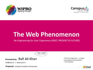 The Web Phenomenon
          Re-Engineering for User Experience (PAST, PRESENT & FUTURE)




Presented by:   Rafi Ali Khan                         “True User Experience ….is about
                                                      encouraging Communication”
                                                      – Ed Scholssberg
rafi@zool.in | www.zool.in

Prepared: Using the wisdom of everyone                                      1
 
