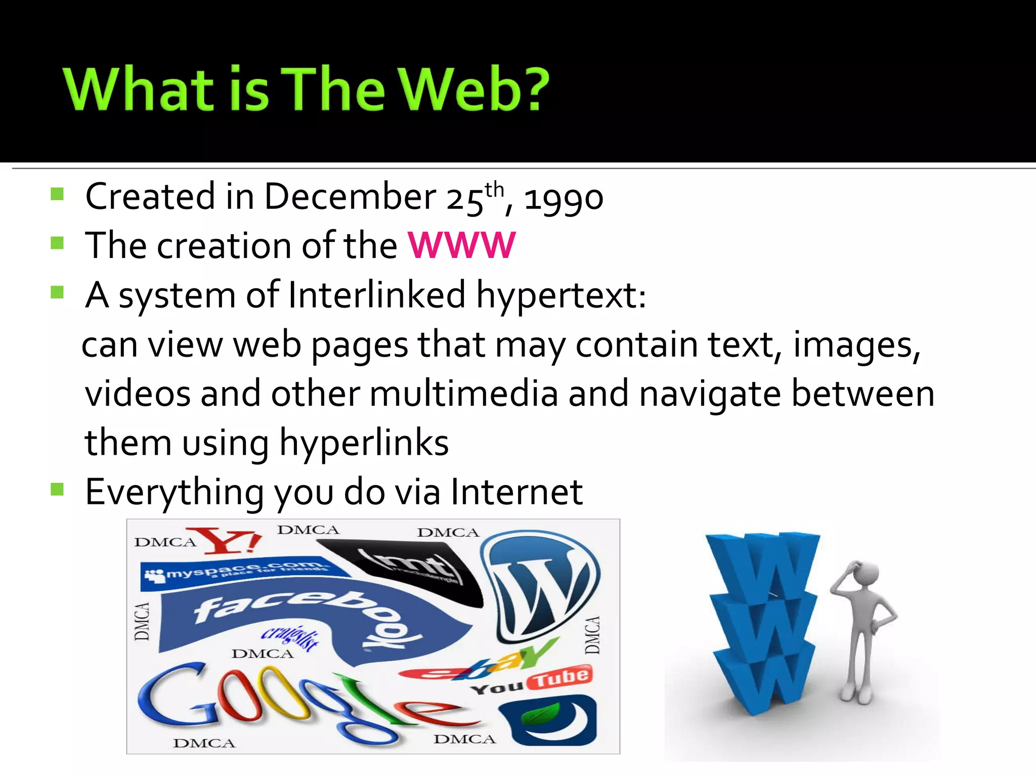 Created in December 25 th , 1990 The creation of the  WWW A system of Interlinked hypertext:  can view web pages that may contain text, images, videos and other multimedia and navigate between them using hyperlinks Everything you do via Internet 