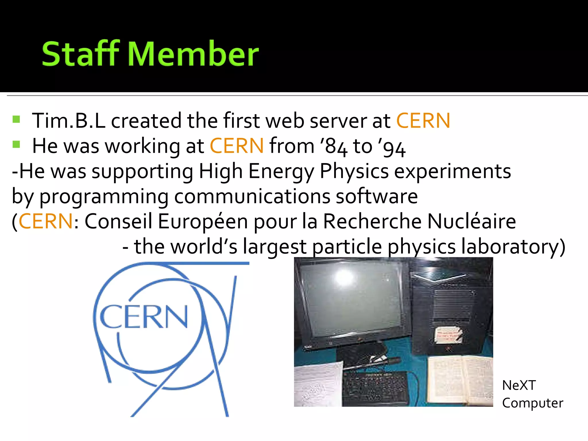 Tim.B.L created the first web server at  CERN He was working at  CERN  from ’84 to ’94 -He was supporting High Energy Physics experiments  by programming communications software ( CERN :  Conseil Européen pour la Recherche Nucléaire  - the world’s largest particle physics laboratory) NeXT Computer 