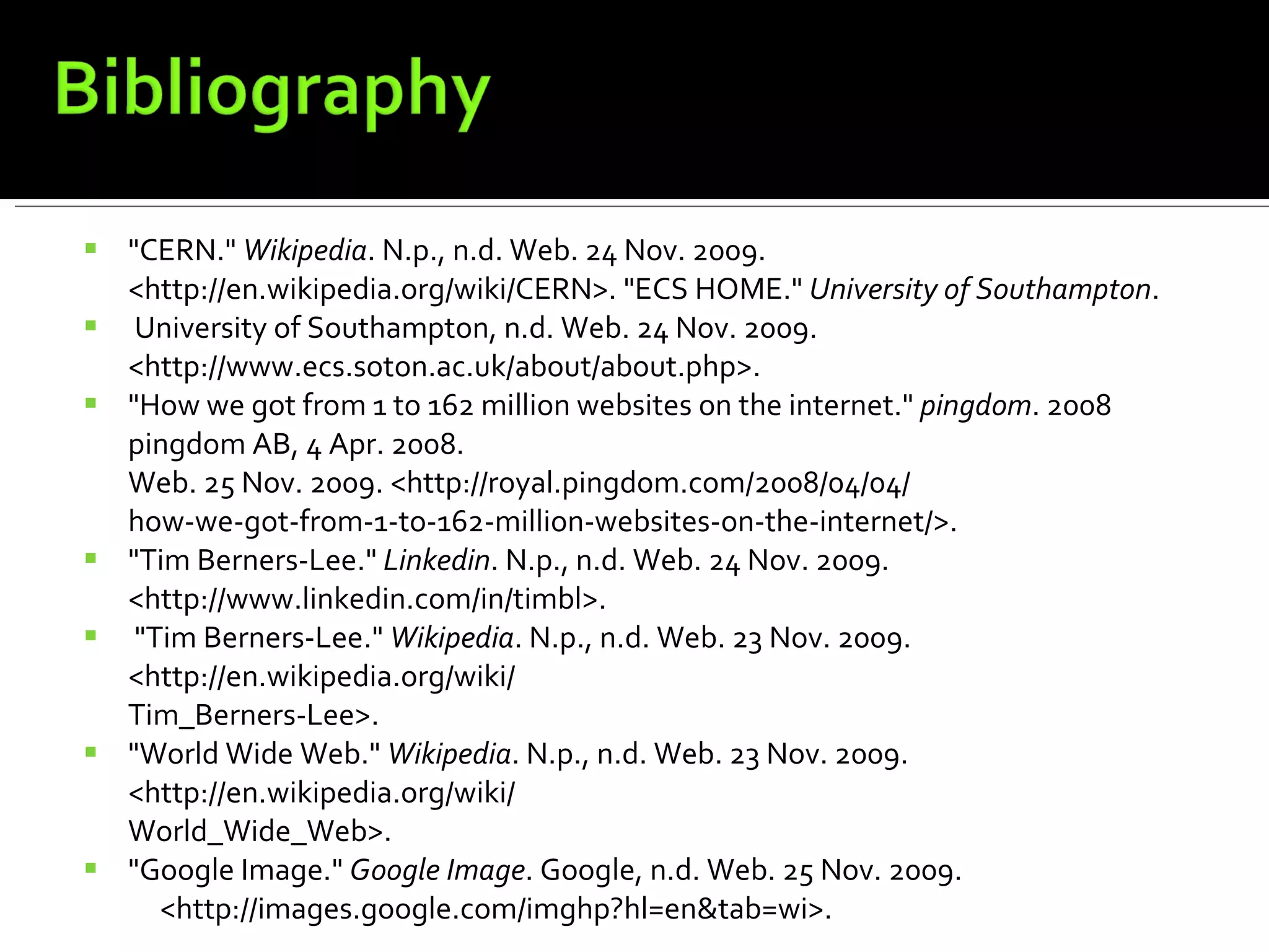 "CERN."  Wikipedia . N.p., n.d. Web. 24 Nov. 2009. <http://en.wikipedia.org/wiki/CERN>. "ECS HOME."  University of Southampton . University of Southampton, n.d. Web. 24 Nov. 2009.  <http://www.ecs.soton.ac.uk/about/about.php>.  "How we got from 1 to 162 million websites on the internet."  pingdom . 2008 pingdom AB, 4 Apr. 2008.  Web. 25 Nov. 2009. <http://royal.pingdom.com/2008/04/04/  how-we-got-from-1-to-162-million-websites-on-the-internet/>.  "Tim Berners-Lee."  Linkedin . N.p., n.d. Web. 24 Nov. 2009. <http://www.linkedin.com/in/timbl>. "Tim Berners-Lee."  Wikipedia . N.p., n.d. Web. 23 Nov. 2009. <http://en.wikipedia.org/wiki/  Tim_Berners-Lee>.  "World Wide Web."  Wikipedia . N.p., n.d. Web. 23 Nov. 2009. <http://en.wikipedia.org/wiki/  World_Wide_Web>. "Google Image."  Google Image . Google, n.d. Web. 25 Nov. 2009.       <http://images.google.com/imghp?hl=en&tab=wi>. 