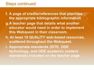 Stepscontinued:f.	A page of credits/references that provides the appropriate bibliographic informationg.	A teacher page that details what another educator would need in order to implement this Webquest in their classroom.h. At least 10 QUALITY web-based resources, scattered throughout the Webquest.i.	Appropriate standards (ISTE, ODE technology, and ODE academic content standards) included on the teacher page. 