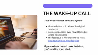 THE WAKE-UP CALL
Your Website Is Not a Poster Anymore
Most websites still behave like digital
brochures
Businesses obsess over how it looks but
ignore how it works
The real issue is misunderstood roles:
web developer vs web designer
If your website doesn’t make decisions,
you’re making them blind.
 