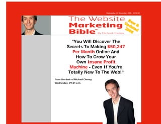 Wednesday, 22 November, 2006 - 02:50:05




            "You Will Discover The
          Secrets To Making $50,247
            Per Month Online And
              How To Grow Your
              Own Insane Profit
           Machine - Even If You're
          Totally New To The Web!"
From the desk of Michael Cheney
Wednesday, 09:21 a.m.
 