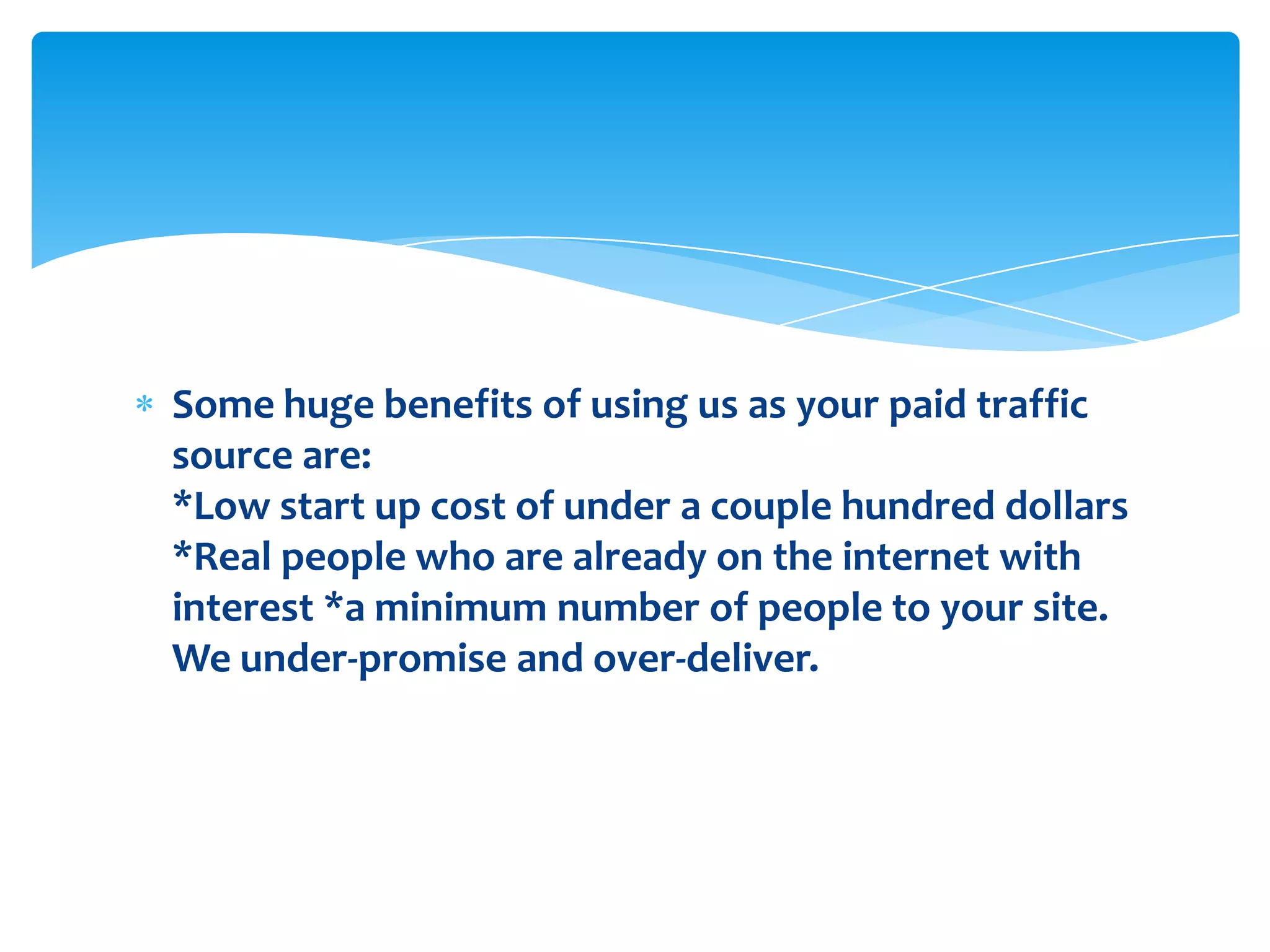 Some huge benefits of using us as your paid traffic source are: *Low start up cost of under a couple hundred dollars *Real people who are already on the internet with interest *a minimum number of people to your site. We under-promise and over-deliver.