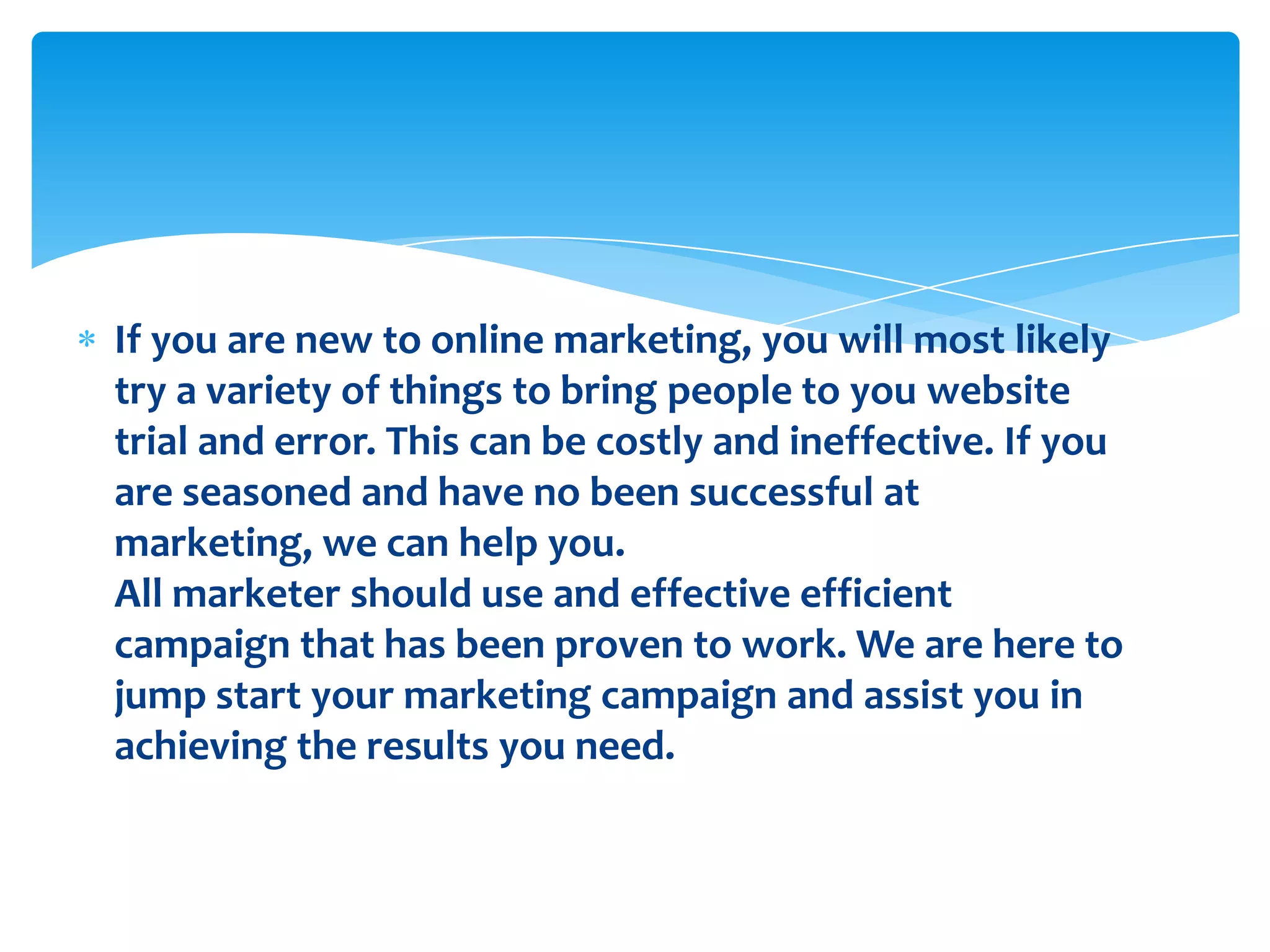 If you are new to online marketing, you will most likely try a variety of things to bring people to you website trial and error. This can be costly and ineffective. If you are seasoned and have no been successful at marketing, we can help you.All marketer should use and effective efficient campaign that has been proven to work. We are here to jump start your marketing campaign and assist you in achieving the results you need.