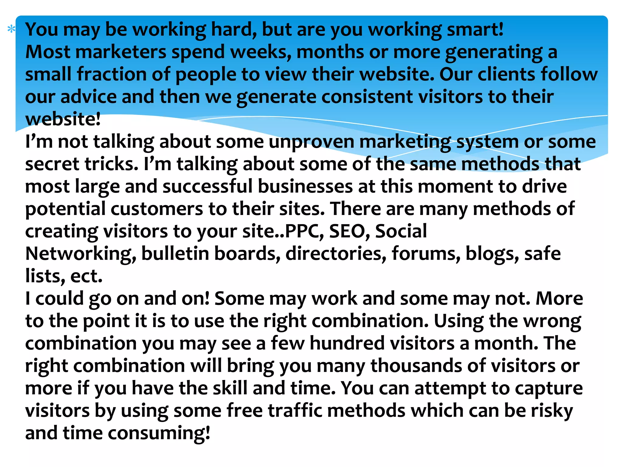 You may be working hard, but are you working smart! Most marketers spend weeks, months or more generating a small fraction of people to view their website. Our clients follow our advice and then we generate consistent visitors to their website! I’m not talking about some unproven marketing system or some secret tricks. I’m talking about some of the same methods that most large and successful businesses at this moment to drive potential customers to their sites. There are many methods of creating visitors to your site..PPC, SEO, Social Networking, bulletin boards, directories, forums, blogs, safe lists, ect.I could go on and on! Some may work and some may not. More to the point it is to use the right combination. Using the wrong combination you may see a few hundred visitors a month. The right combination will bring you many thousands of visitors or more if you have the skill and time. You can attempt to capture visitors by using some free traffic methods which can be risky and time consuming!