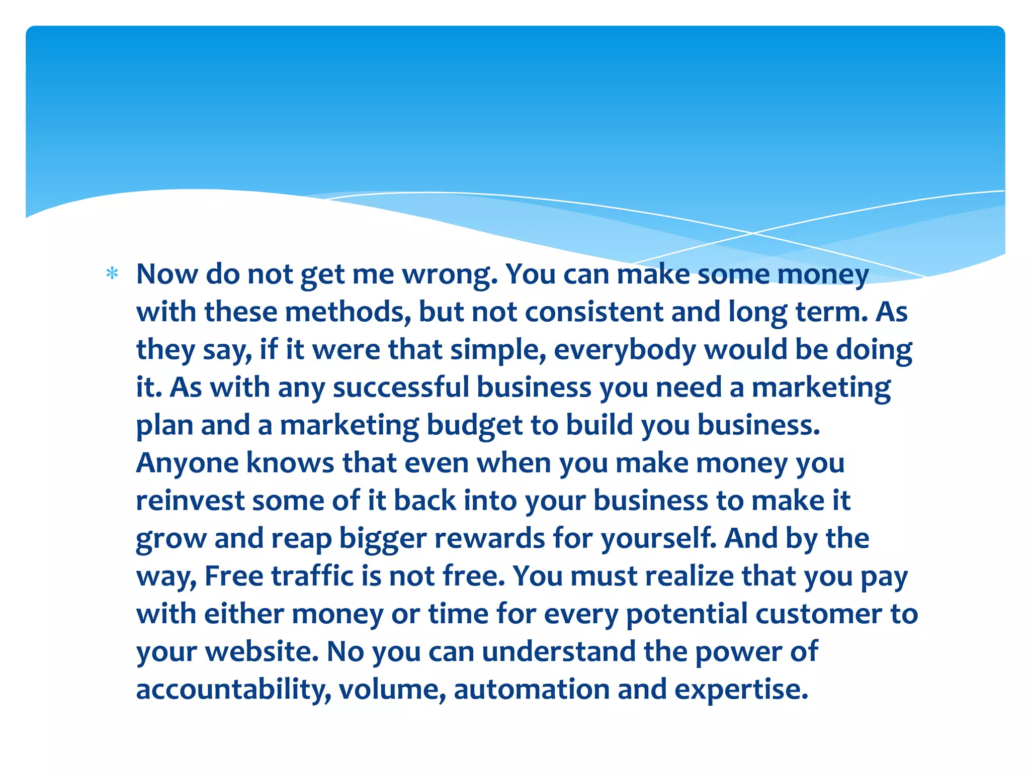 Now do not get me wrong. You can make some money with these methods, but not consistent and long term. As they say, if it were that simple, everybody would be doing it. As with any successful business you need a marketing plan and a marketing budget to build you business.Anyone knows that even when you make money you reinvest some of it back into your business to make it grow and reap bigger rewards for yourself. And by the way, Free traffic is not free. You must realize that you pay with either money or time for every potential customer to your website. No you can understand the power of accountability, volume, automation and expertise.