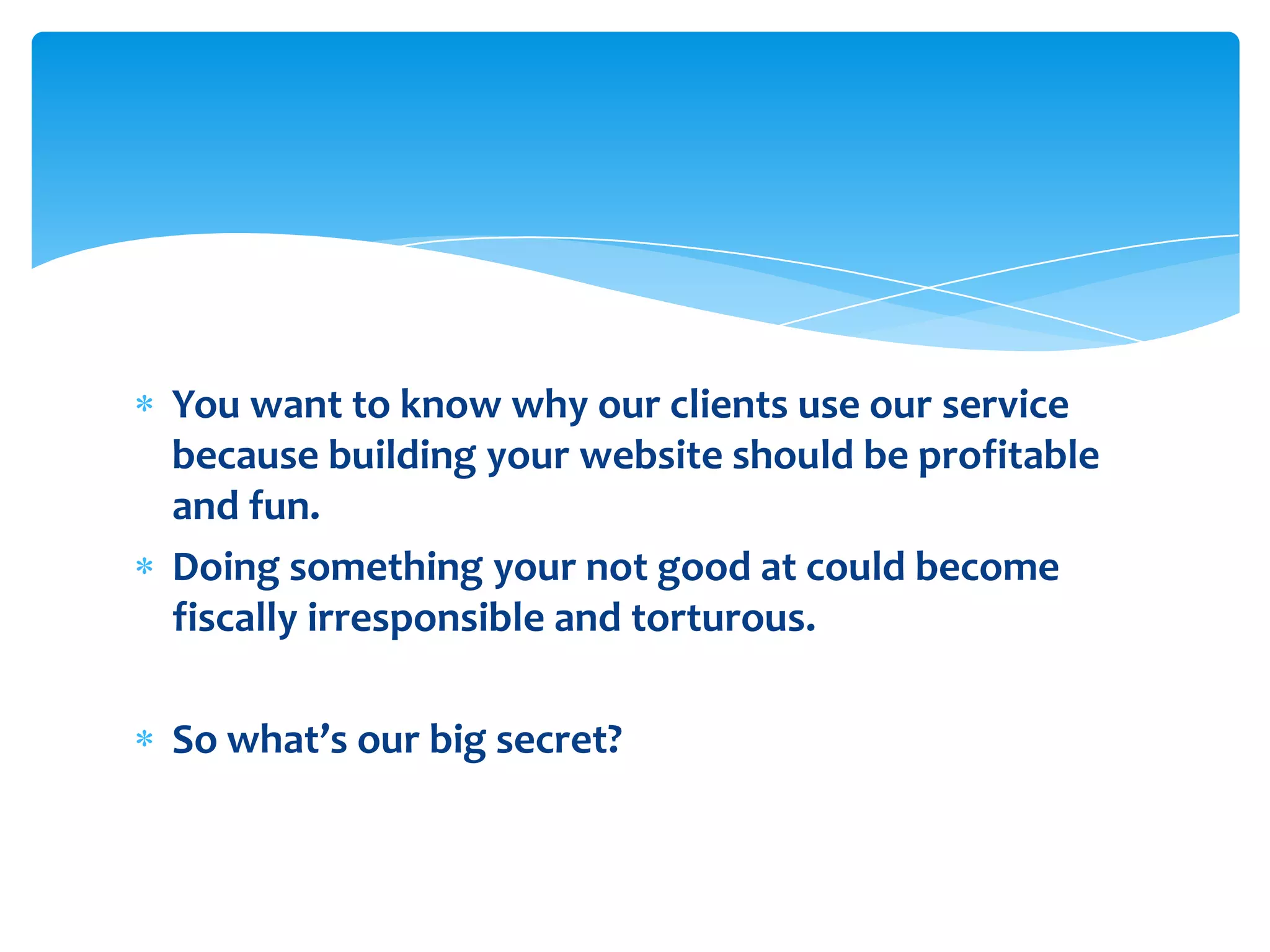 You want to know why our clients use our service because building your website should be profitable and fun. Doing something your not good at could become fiscally irresponsible and torturous.So what’s our big secret?