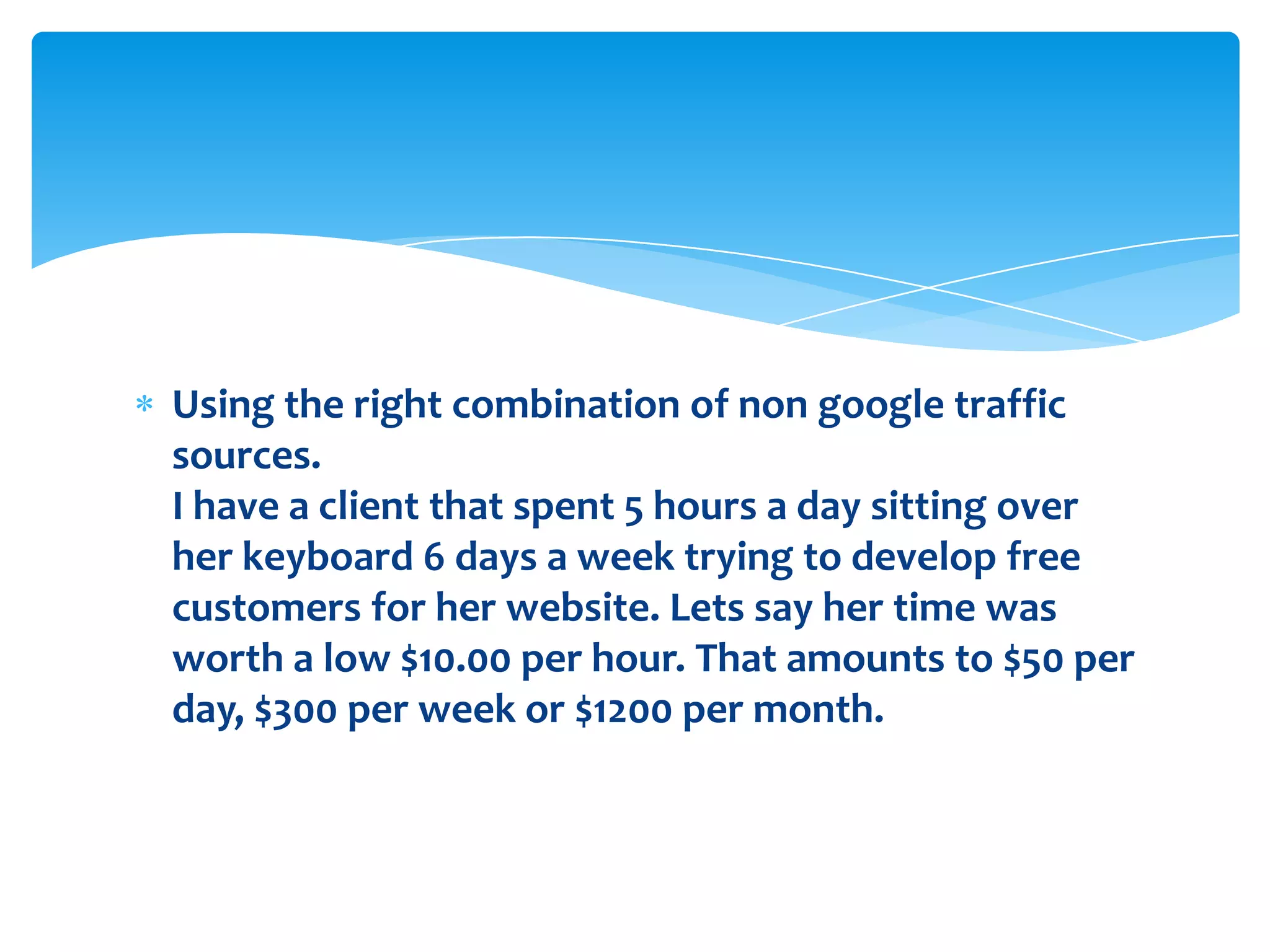 Using the right combination of non google traffic sources.I have a client that spent 5 hours a day sitting over her keyboard 6 days a week trying to develop free customers for her website. Lets say her time was worth a low $10.00 per hour. That amounts to $50 per day, $300 per week or $1200 per month.