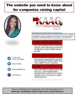 P.O. Box 630
Lithonia, GA 30058
(404) 919-0660
DKendrick@KAAG.co
www.KAAG.co
1- Sign up for enewsletter
• You can be alerted about informational
content, press releases and free events
to help you on your capital raising
journey.
2- Visit capital raising tool
• This recently launched tool will give your
terminology and helpful insight as you
raise capital for your company.
3- Help
• There are different departments within
the S.E.C. and multiple ofifces
throughout the nation that are here to
help you with an investor or capital
raising question.
“Focus on Growing Your Company & Leave the Regulations to Us”
Book your consultation today to learn more at www.KAAG.co!
The website you need to know about
for companies raising capital
The Securities and Exchange Commission (S.E.C.) has a website
dedicated to helping companies and investors understand capital
markets in the United States. Visit www.SEC.gov to check out.
 