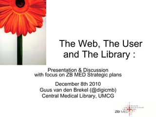 The Web, The User and The Library :  Presentation & Discussion with focus on ZB MED Strategic plans December 8th 2010 Guus van den Brekel (@digicmb) Central Medical Library, UMCG 