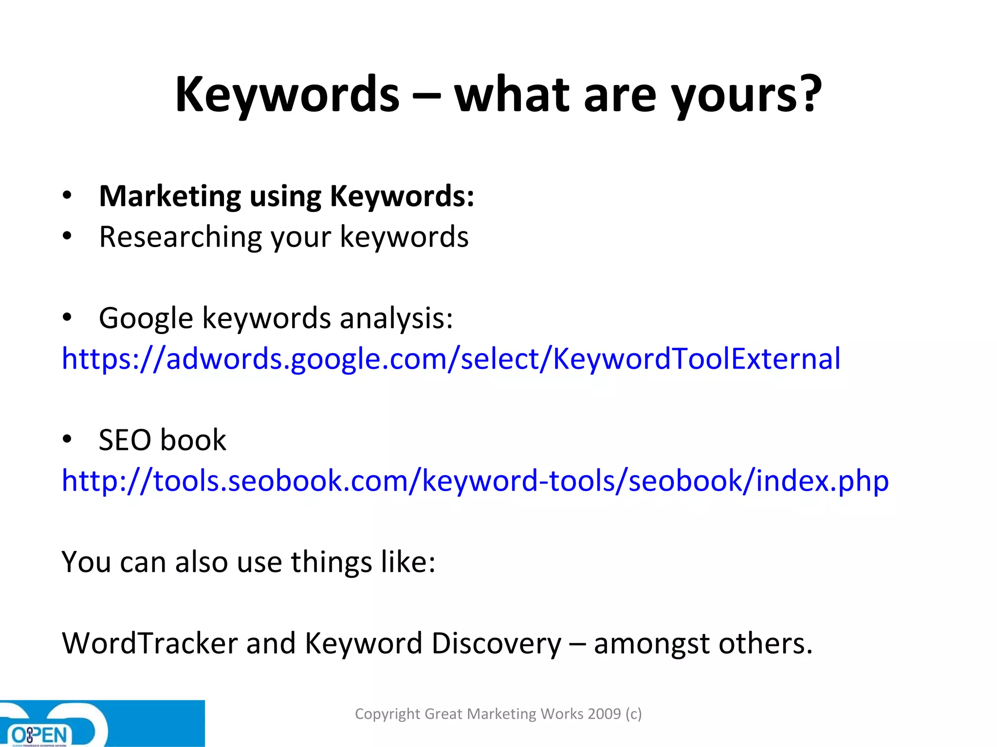 Keywords – what are yours? Marketing using Keywords: Researching your keywords Google keywords analysis:  https://adwords.google.com/select/KeywordToolExternal SEO book  http://tools.seobook.com/keyword-tools/seobook/index.php You can also use things like: WordTracker and Keyword Discovery – amongst others.  Copyright Great Marketing Works 2009 (c) 