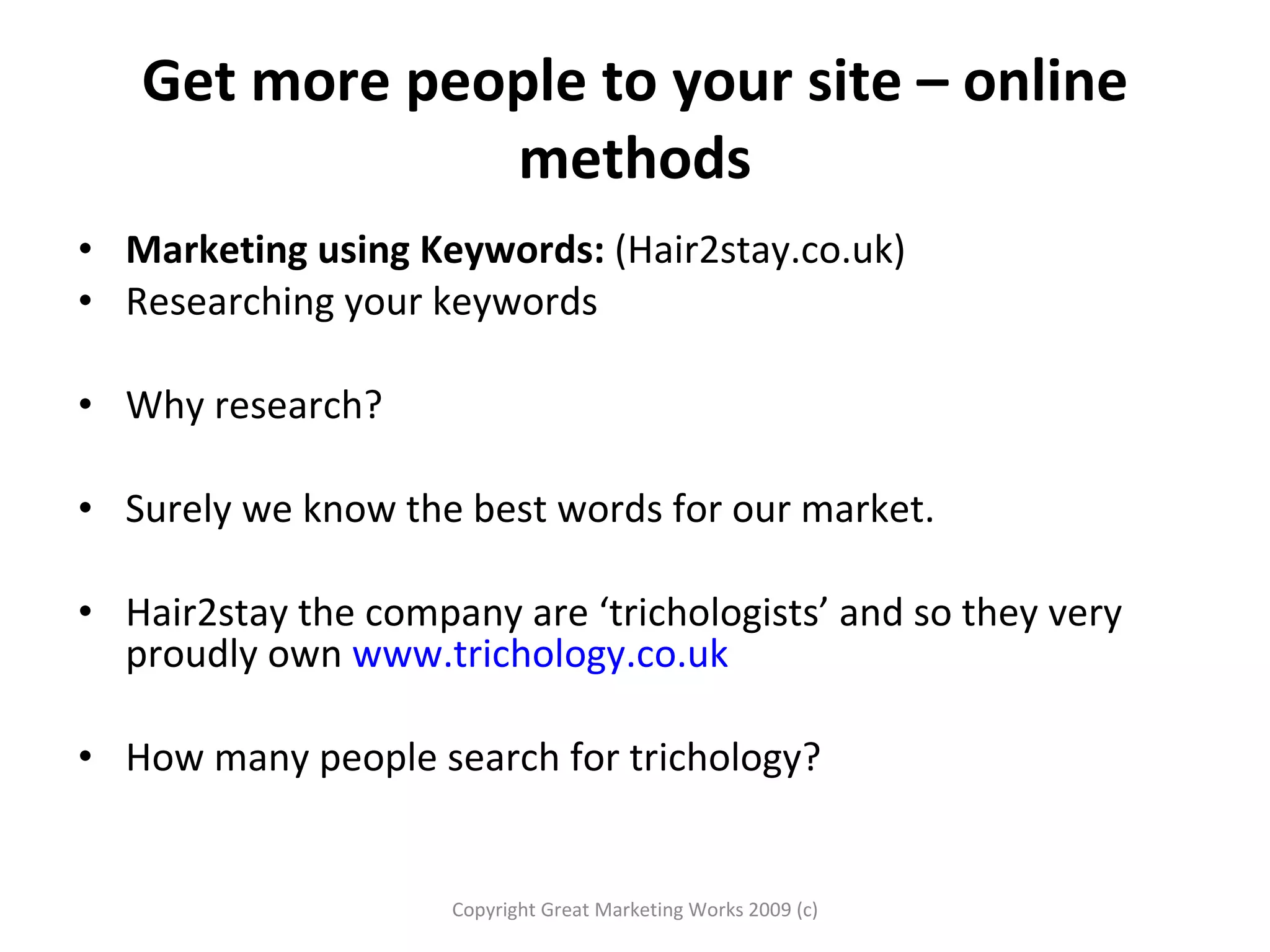 Get more people to your site – online methods Marketing using Keywords:  (Hair2stay.co.uk)  Researching your keywords Why research?  Surely we know the best words for our market. Hair2stay the company are ‘trichologists’ and so they very proudly own  www.trichology.co.uk   How many people search for trichology?  Copyright Great Marketing Works 2009 (c) 