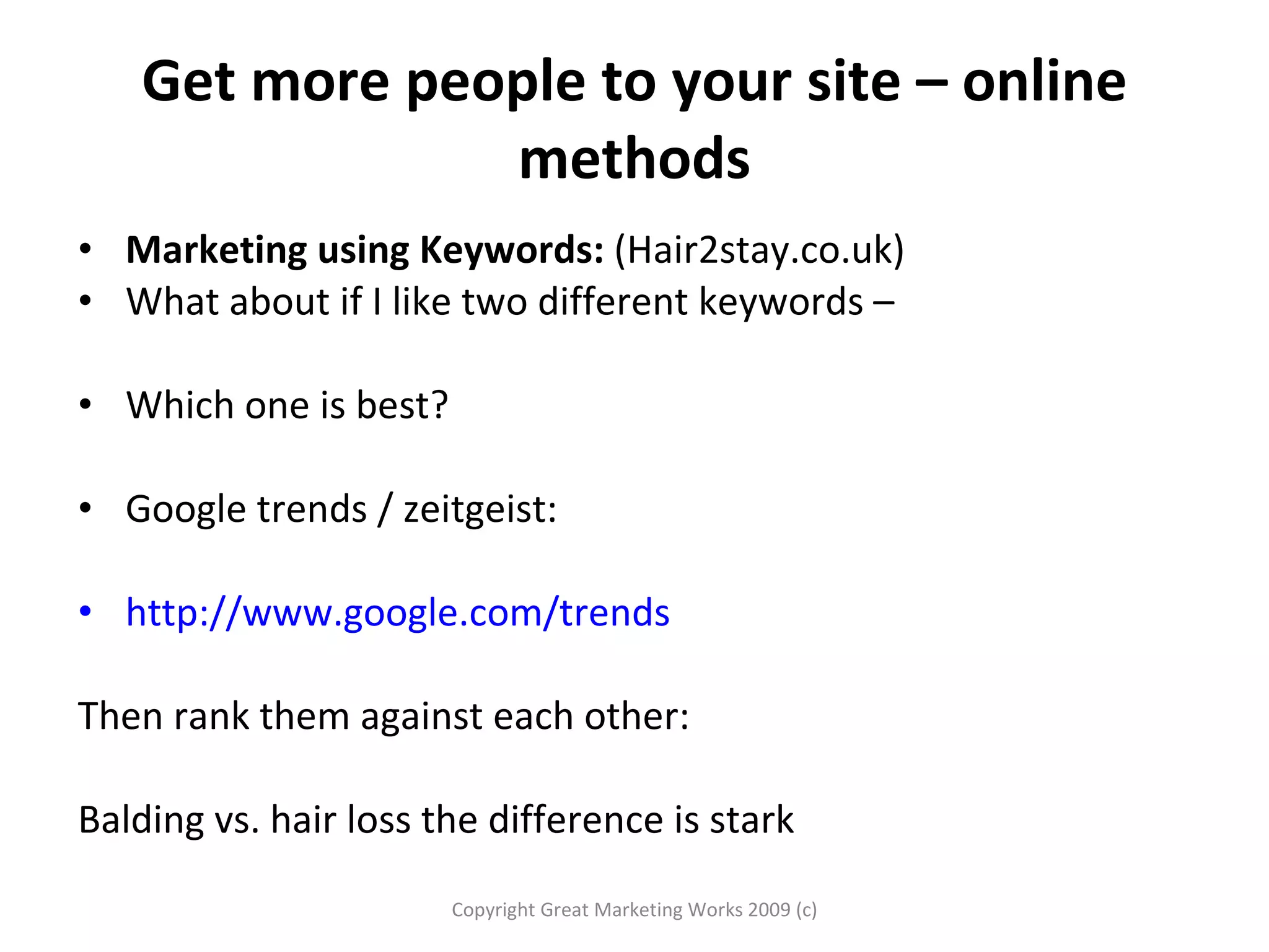 Get more people to your site – online methods Marketing using Keywords:  (Hair2stay.co.uk)  What about if I like two different keywords – Which one is best?  Google trends / zeitgeist:  http://www.google.com/trends Then rank them against each other:  Balding vs. hair loss the difference is stark Copyright Great Marketing Works 2009 (c) 