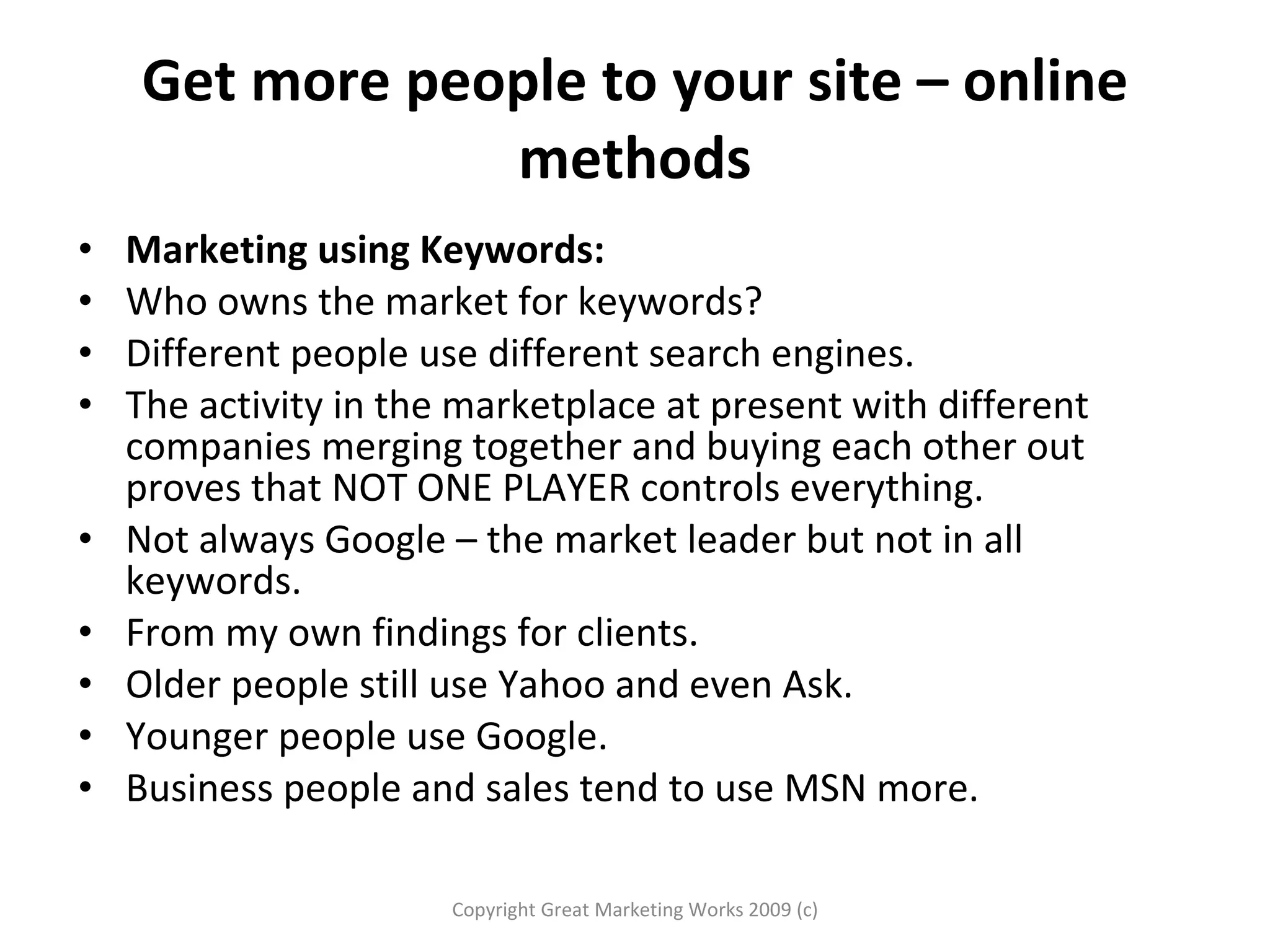 Get more people to your site – online methods Marketing using Keywords: Who owns the market for keywords?  Different people use different search engines.  The activity in the marketplace at present with different companies merging together and buying each other out proves that NOT ONE PLAYER controls everything.  Not always Google – the market leader but not in all keywords. From my own findings for clients.  Older people still use Yahoo and even Ask. Younger people use Google. Business people and sales tend to use MSN more.  Copyright Great Marketing Works 2009 (c) 