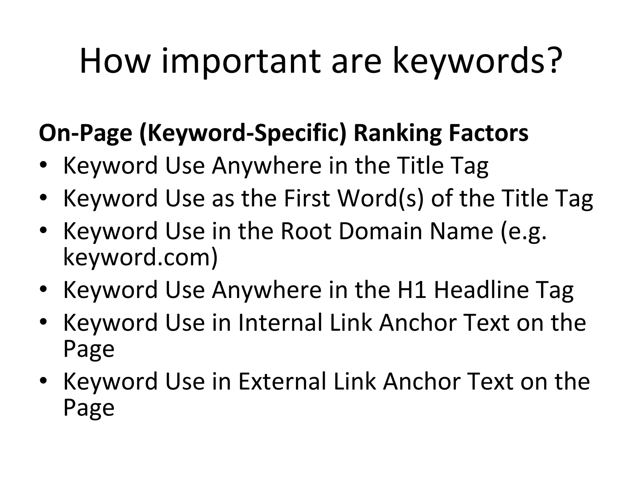 How important are keywords? On-Page (Keyword-Specific) Ranking Factors Keyword Use Anywhere in the Title Tag Keyword Use as the First Word(s) of the Title Tag Keyword Use in the Root Domain Name (e.g. keyword.com) Keyword Use Anywhere in the H1 Headline Tag Keyword Use in Internal Link Anchor Text on the Page Keyword Use in External Link Anchor Text on the Page 