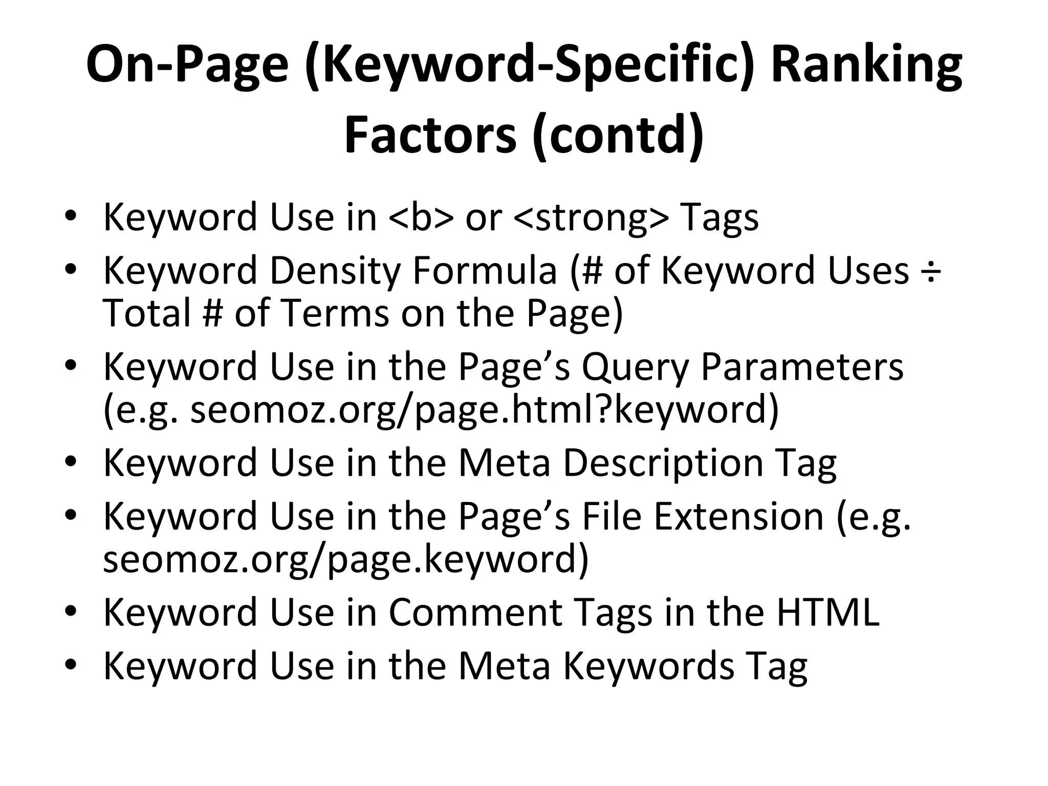 On-Page (Keyword-Specific) Ranking Factors (contd) Keyword Use in <b> or <strong> Tags Keyword Density Formula (# of Keyword Uses ÷ Total # of Terms on the Page) Keyword Use in the Page’s Query Parameters (e.g. seomoz.org/page.html?keyword) Keyword Use in the Meta Description Tag Keyword Use in the Page’s File Extension (e.g. seomoz.org/page.keyword) Keyword Use in Comment Tags in the HTML Keyword Use in the Meta Keywords Tag 