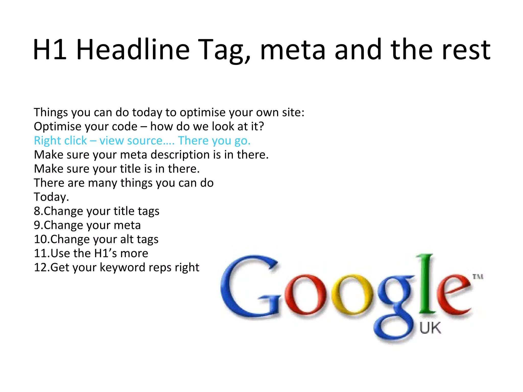 H1 Headline Tag, meta and the rest Things you can do today to optimise your own site: Optimise your code – how do we look at it?  Right click – view source…. There you go.  Make sure your meta description is in there.  Make sure your title is in there. There are many things you can do  Today.  Change your title tags Change your meta  Change your alt tags  Use the H1’s more  Get your keyword reps right  