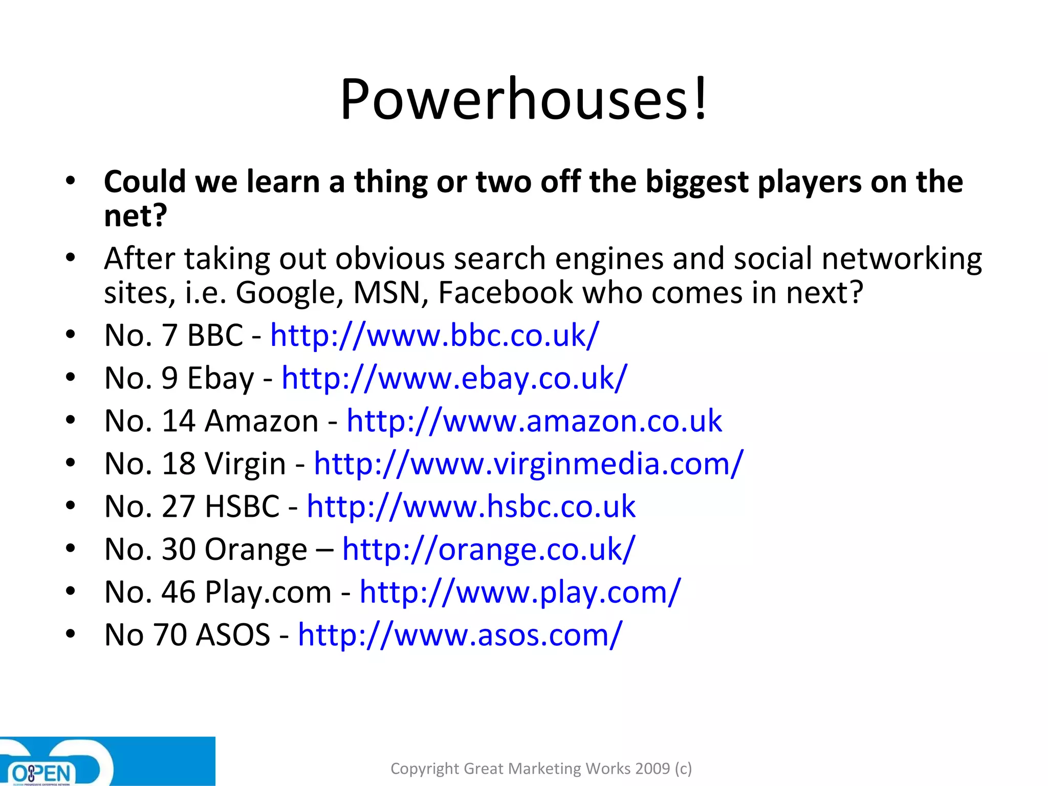 Powerhouses! Could we learn a thing or two off the biggest players on the net? After taking out obvious search engines and social networking sites, i.e. Google, MSN, Facebook who comes in next?  No. 7 BBC -  http://www.bbc.co.uk/   No. 9 Ebay -  http://www.ebay.co.uk/ No. 14 Amazon -  http://www.amazon.co.uk   No. 18 Virgin -  http://www.virginmedia.com/ No. 27 HSBC -  http://www.hsbc.co.uk   No. 30 Orange –  http://orange.co.uk/   No. 46 Play.com -  http://www.play.com/   No 70 ASOS -  http://www.asos.com/   Copyright Great Marketing Works 2009 (c) 