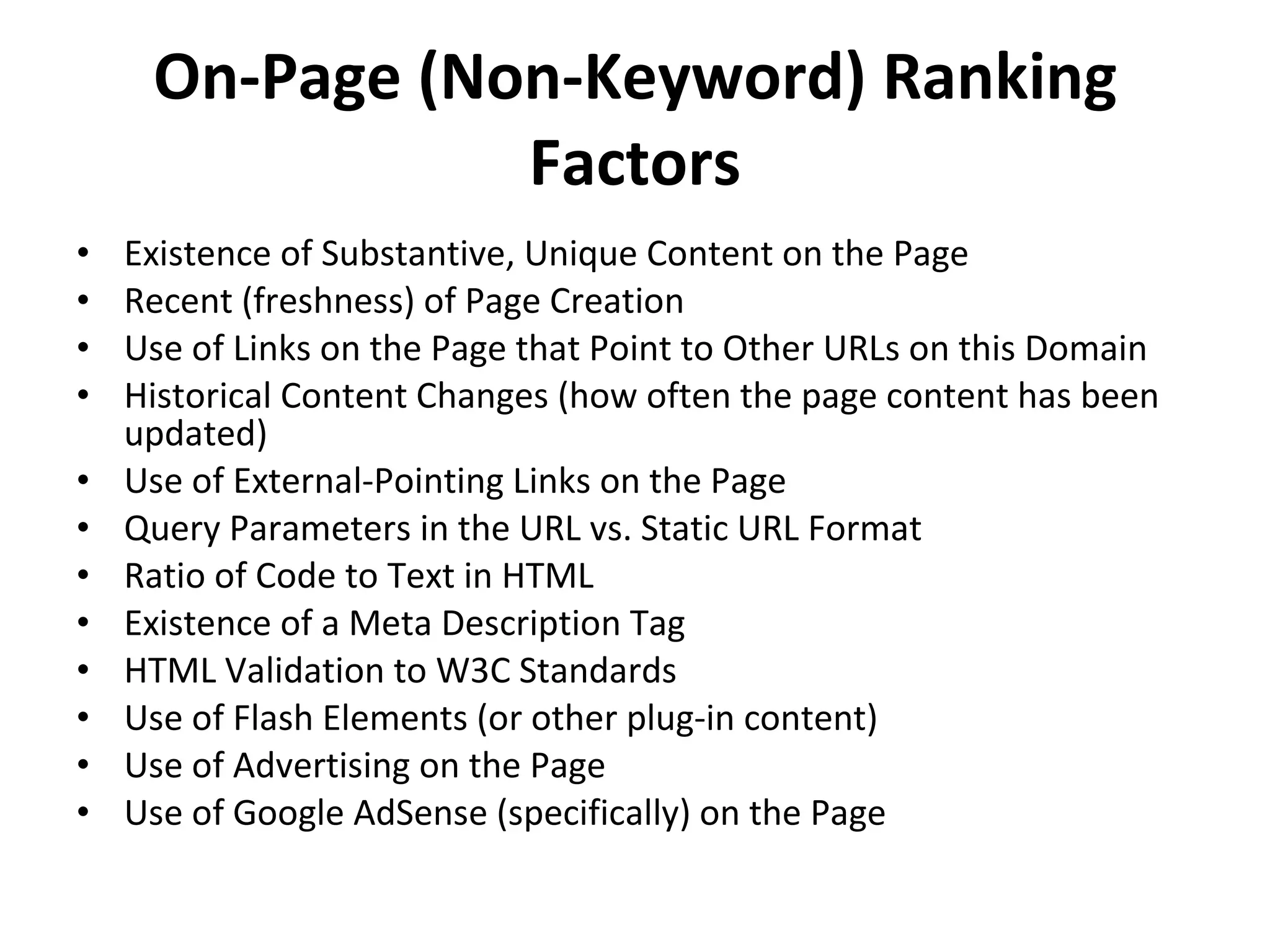 On-Page (Non-Keyword) Ranking Factors Existence of Substantive, Unique Content on the Page Recent (freshness) of Page Creation Use of Links on the Page that Point to Other URLs on this Domain Historical Content Changes (how often the page content has been updated) Use of External-Pointing Links on the Page Query Parameters in the URL vs. Static URL Format Ratio of Code to Text in HTML Existence of a Meta Description Tag HTML Validation to W3C Standards Use of Flash Elements (or other plug-in content) Use of Advertising on the Page Use of Google AdSense (specifically) on the Page 