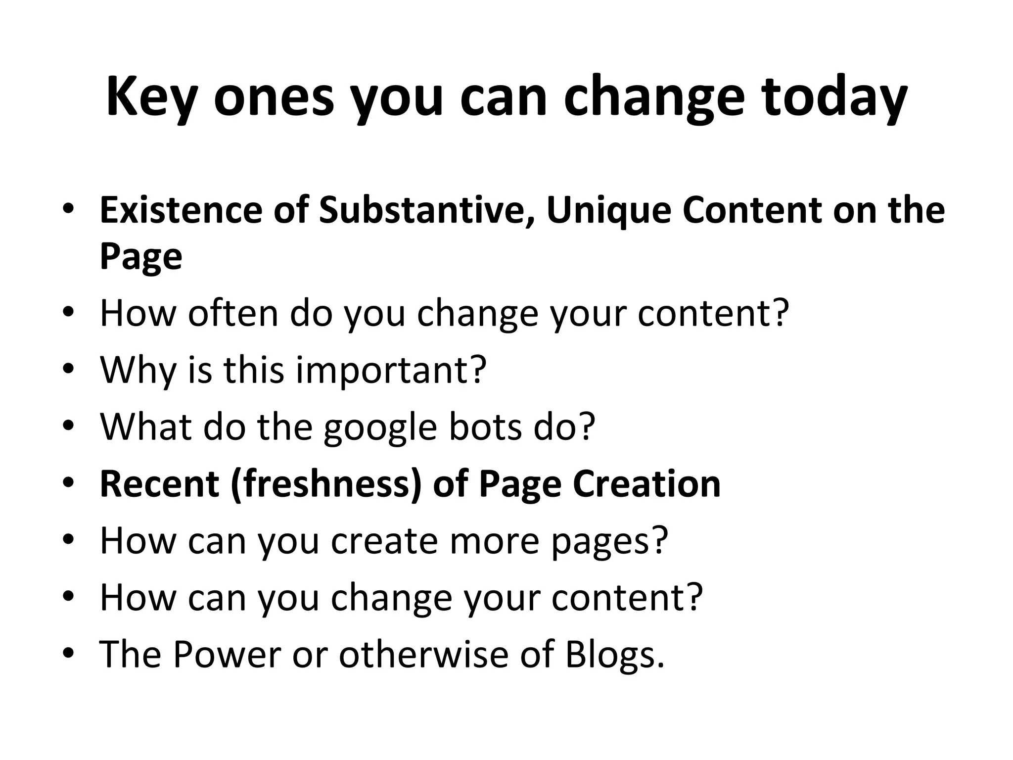 Key ones you can change today Existence of Substantive, Unique Content on the Page How often do you change your content?  Why is this important?  What do the google bots do?  Recent (freshness) of Page Creation How can you create more pages?  How can you change your content?  The Power or otherwise of Blogs.  