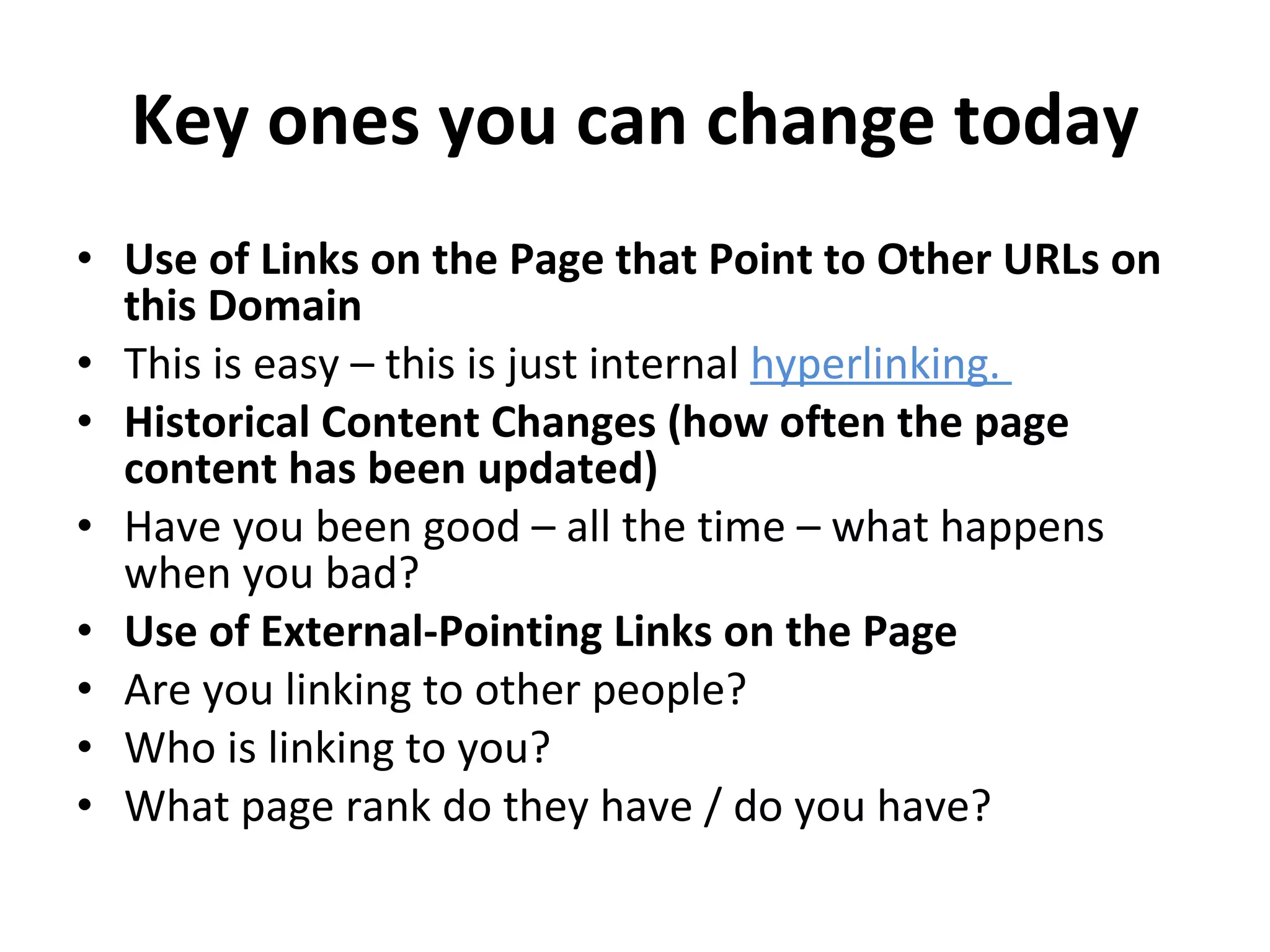 Key ones you can change today Use of Links on the Page that Point to Other URLs on this Domain This is easy – this is just internal  hyperlinking.  Historical Content Changes (how often the page content has been updated) Have you been good – all the time – what happens when you bad? Use of External-Pointing Links on the Page Are you linking to other people?  Who is linking to you?  What page rank do they have / do you have? 