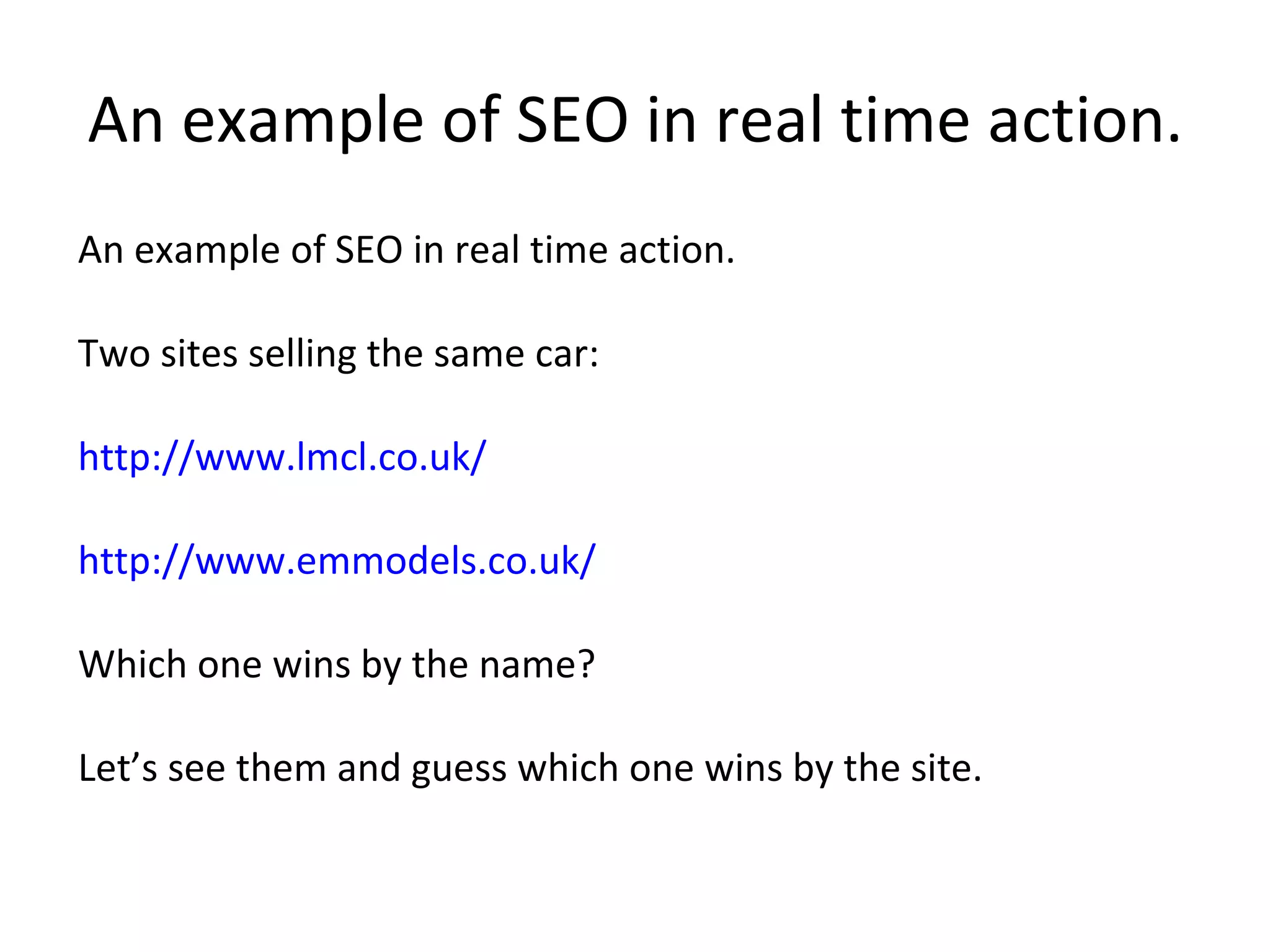 An example of SEO in real time action. An example of SEO in real time action. Two sites selling the same car:  http://www.lmcl.co.uk/ http://www.emmodels.co.uk/ Which one wins by the name?  Let’s see them and guess which one wins by the site.  