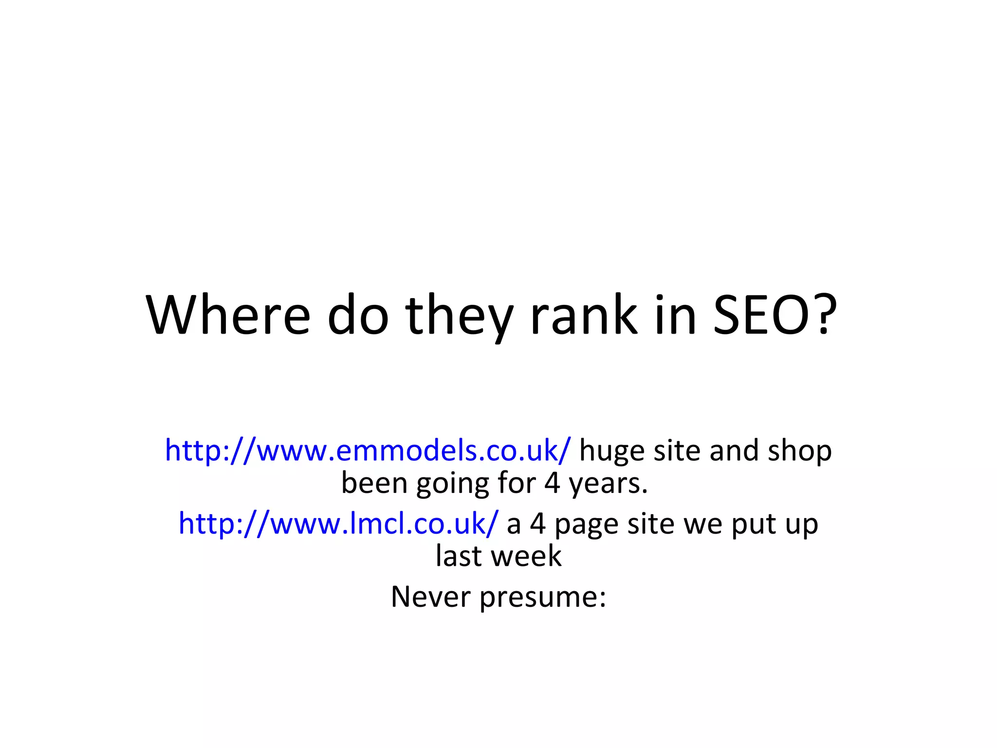 Where do they rank in SEO?  http://www.emmodels.co.uk/  huge site and shop been going for 4 years.  http://www.lmcl.co.uk/  a 4 page site we put up last week Never presume: 