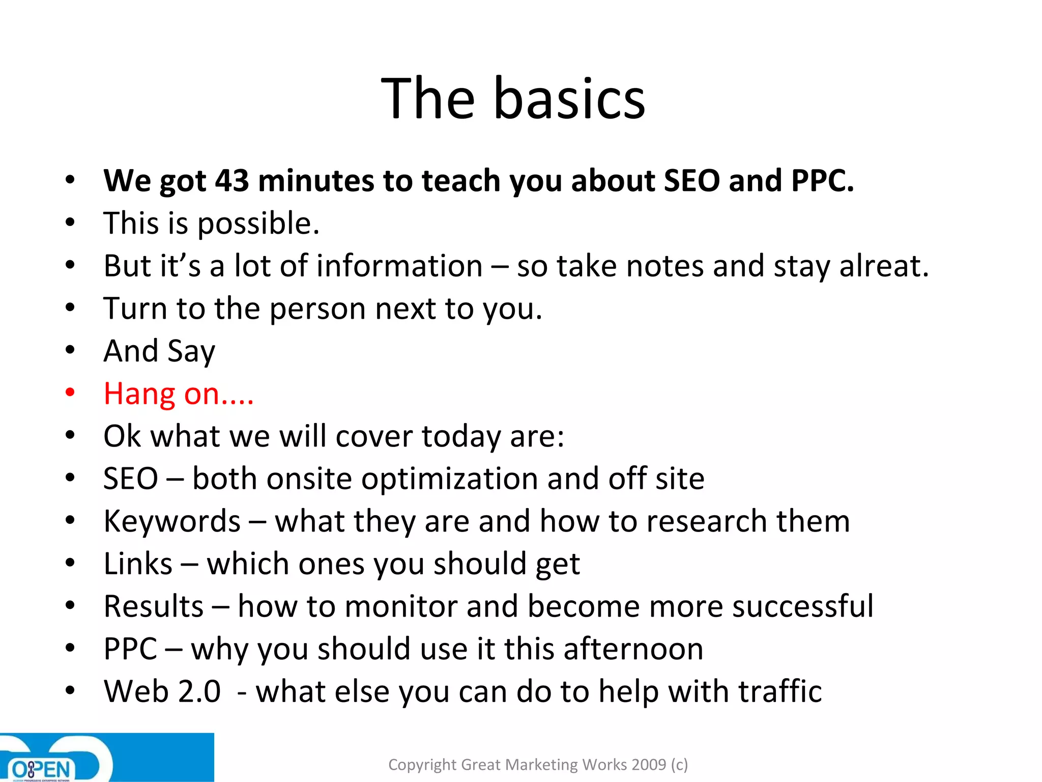 The basics  We got 43 minutes to teach you about SEO and PPC.  This is possible.  But it’s a lot of information – so take notes and stay alreat.  Turn to the person next to you.  And Say  Hang on....  Ok what we will cover today are:  SEO – both onsite optimization and off site  Keywords – what they are and how to research them Links – which ones you should get Results – how to monitor and become more successful PPC – why you should use it this afternoon  Web 2.0  - what else you can do to help with traffic Copyright Great Marketing Works 2009 (c) 