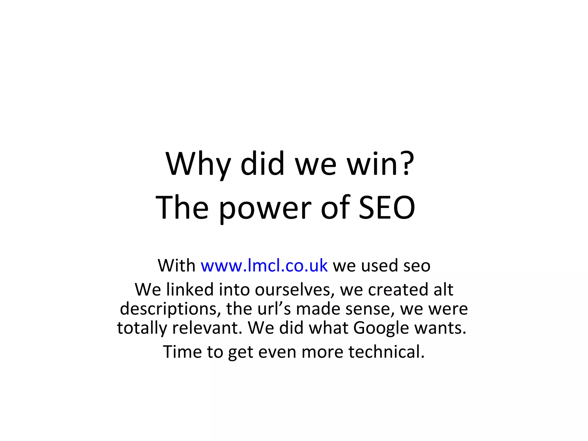 Why did we win?  The power of SEO  With  www.lmcl.co.uk  we used seo We linked into ourselves, we created alt descriptions, the url’s made sense, we were totally relevant. We did what Google wants.  Time to get even more technical. 