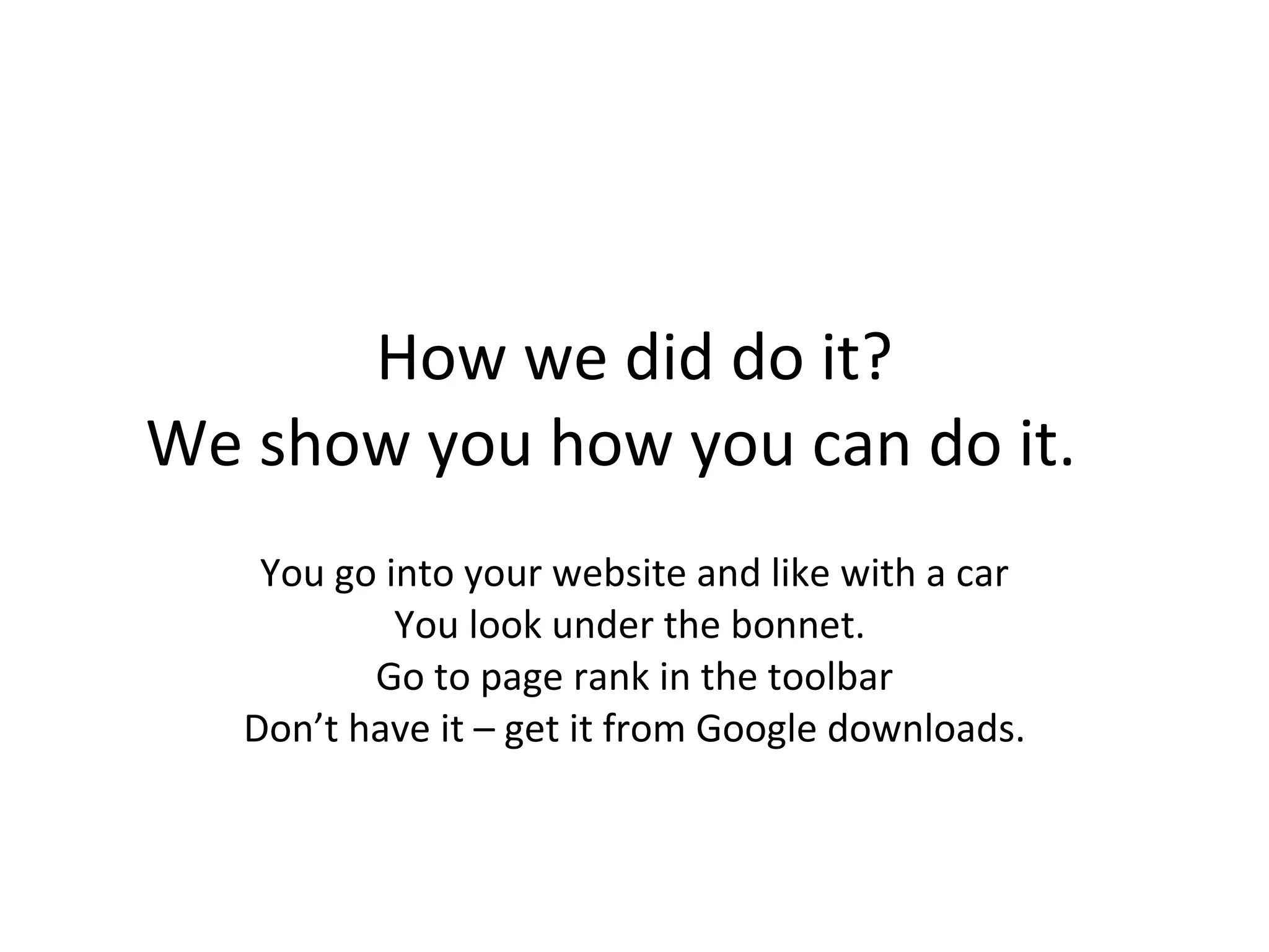 How we did do it? We show you how you can do it.  You go into your website and like with a car You look under the bonnet.  Go to page rank in the toolbar Don’t have it – get it from Google downloads. 