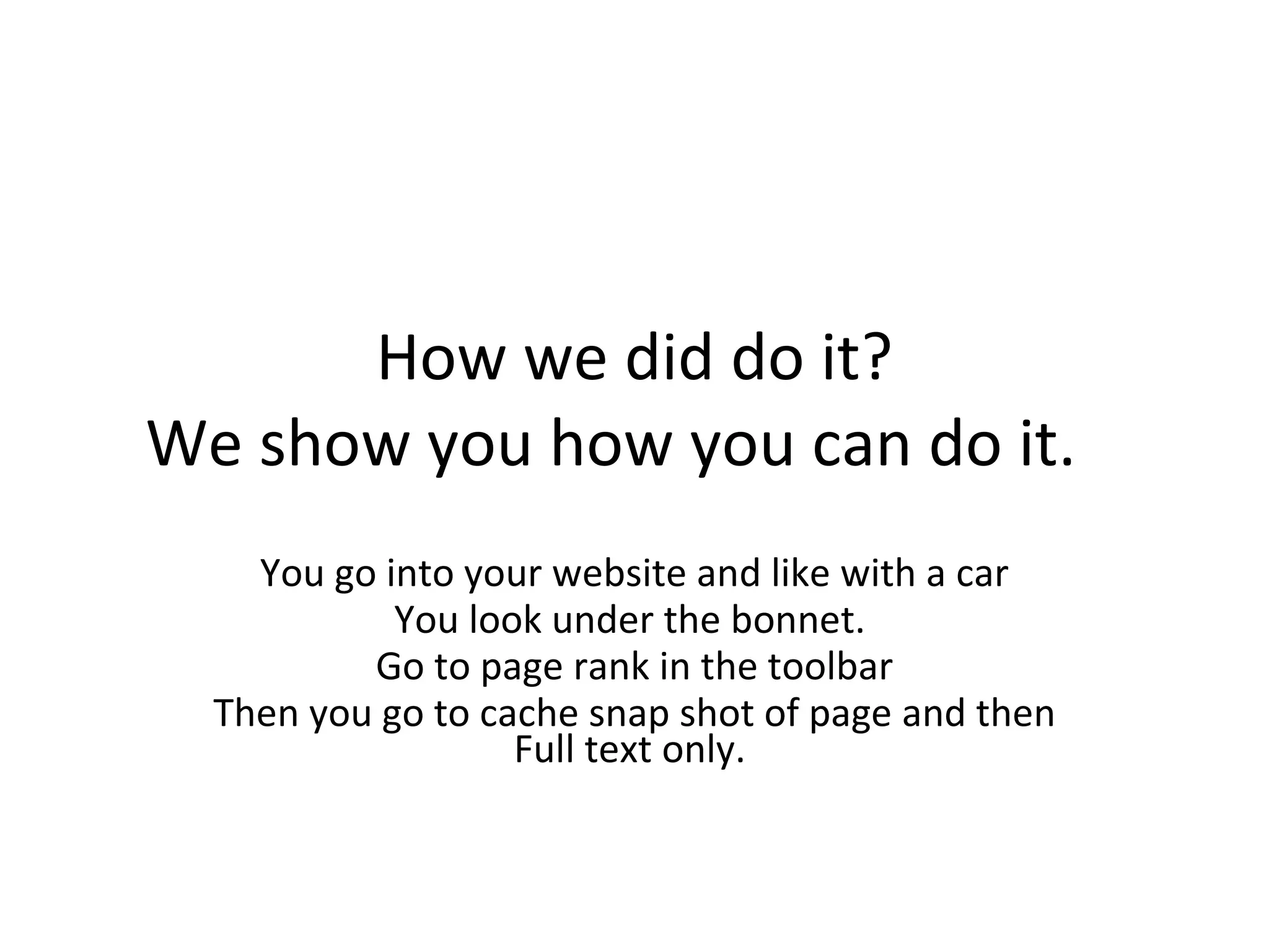How we did do it? We show you how you can do it.  You go into your website and like with a car You look under the bonnet.  Go to page rank in the toolbar Then you go to cache snap shot of page and then Full text only.  
